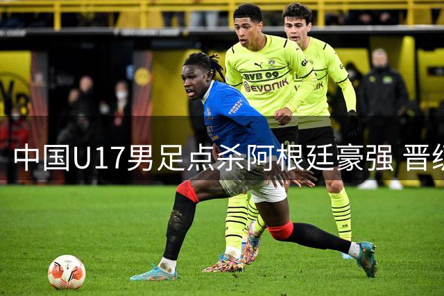 中国U17男足点杀阿根廷豪强 晋级明日之星决赛