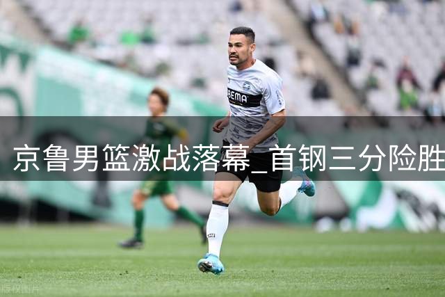 京鲁男篮激战落幕 首钢三分险胜