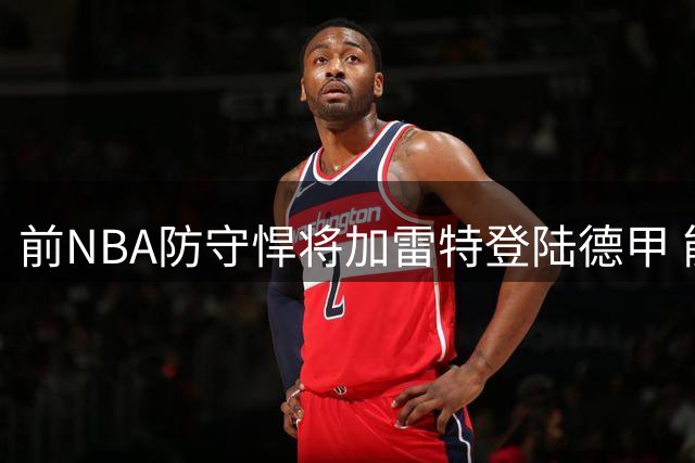 前NBA防守悍将加雷特登陆德甲 能否延续发展联盟冠军表现？