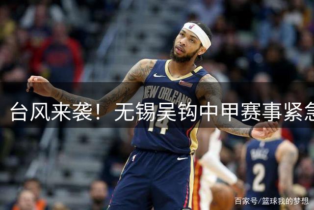 台风来袭！无锡吴钩中甲赛事紧急调整 保障球迷安全优先