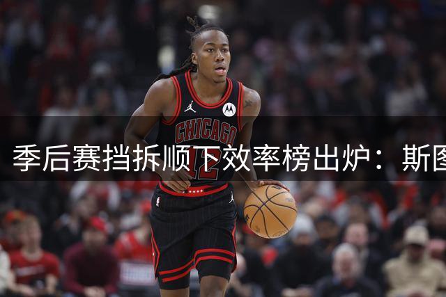 季后赛挡拆顺下效率榜出炉：斯图尔特与梅里尔并列垫底