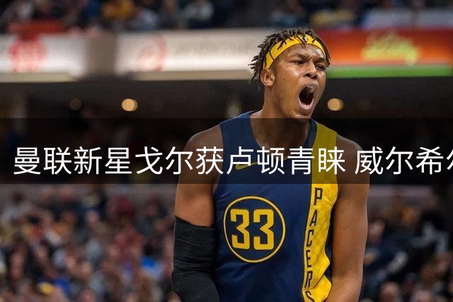 曼联新星戈尔获卢顿青睐 威尔希尔力主引进