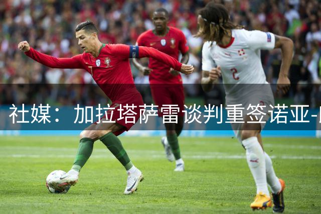 社媒：加拉塔萨雷谈判重签诺亚-朗