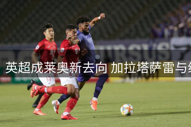 英超成莱奥新去向 加拉塔萨雷与维拉展开争夺