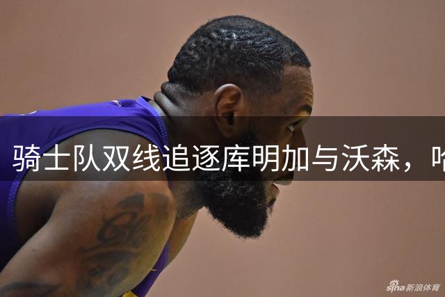 骑士队双线追逐库明加与沃森，哈登合同或成最大变数，2.2亿薪资空间面临抉择