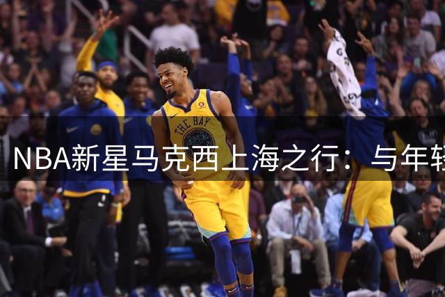 NBA新星马克西上海之行：与年轻球员共享篮球热情